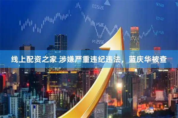线上配资之家 涉嫌严重违纪违法，蓝庆华被查