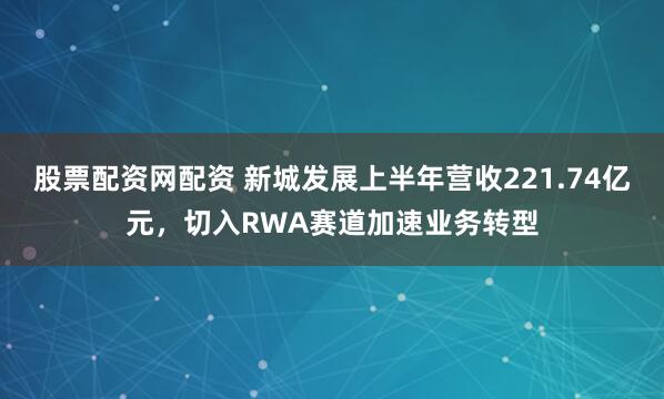 股票配资网配资 新城发展上半年营收221.74亿元，切入RWA赛道加速业务转型
