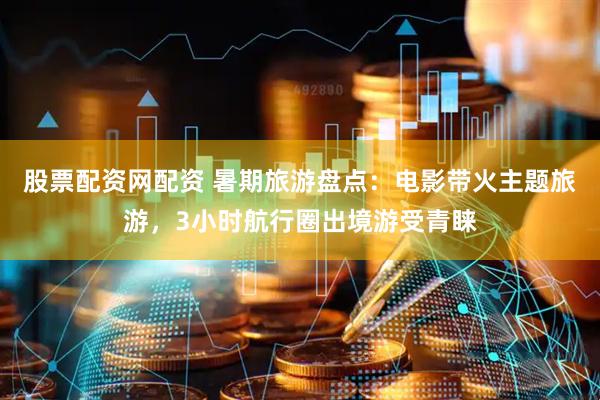 股票配资网配资 暑期旅游盘点：电影带火主题旅游，3小时航行圈出境游受青睐