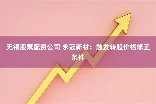 无锡股票配资公司 永冠新材：触发转股价格修正条件
