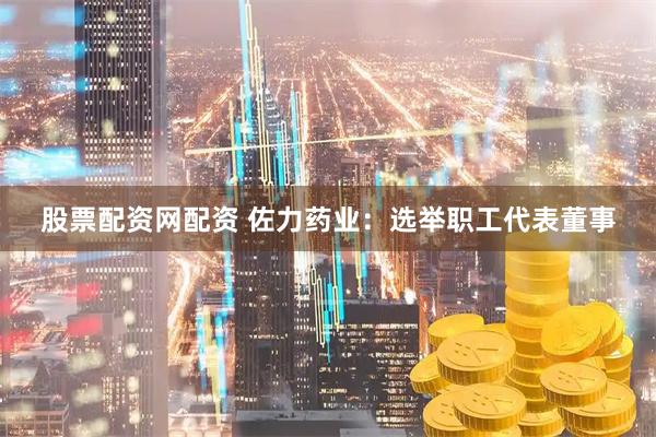 股票配资网配资 佐力药业：选举职工代表董事