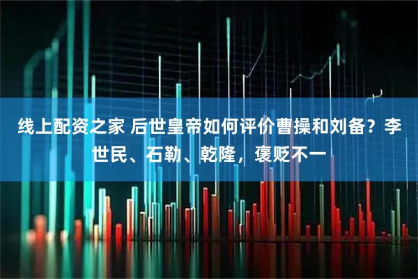 线上配资之家 后世皇帝如何评价曹操和刘备？李世民、石勒、乾隆，褒贬不一