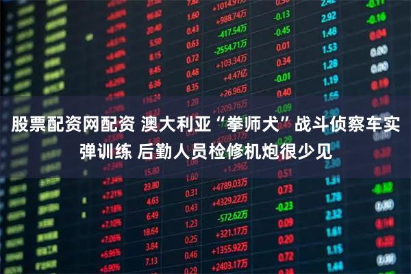 股票配资网配资 澳大利亚“拳师犬”战斗侦察车实弹训练 后勤人员检修机炮很少见