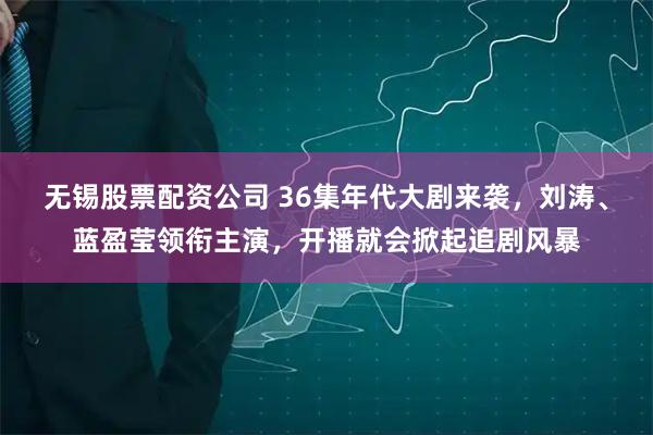 无锡股票配资公司 36集年代大剧来袭，刘涛、蓝盈莹领衔主演，开播就会掀起追剧风暴