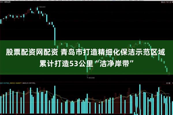 股票配资网配资 青岛市打造精细化保洁示范区域 累计打造53公里“洁净岸带”