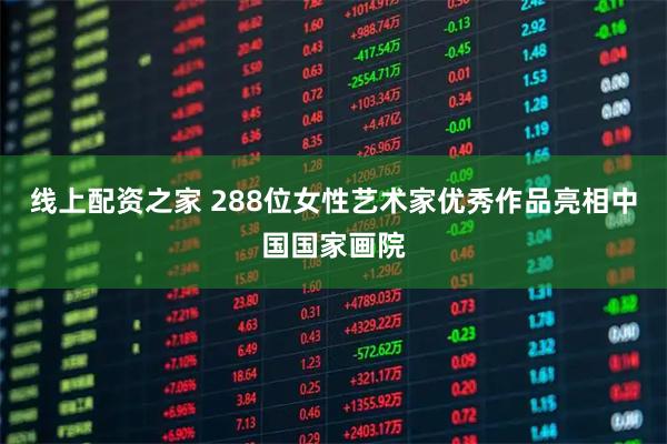 线上配资之家 288位女性艺术家优秀作品亮相中国国家画院